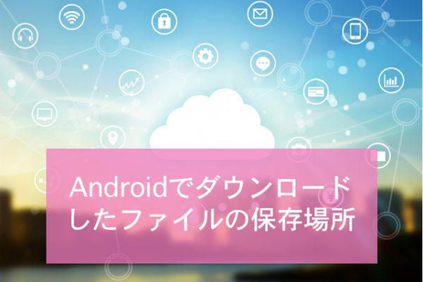 Androidでダウンロードしたファイルの保存場所 Minto Tech