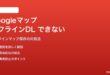 Googleマップのオフラインマップがダウンロードできない・使えない対処法