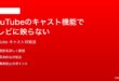 YouTubeのキャスト機能でテレビに映らない時の対処法