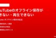 YouTubeのオフライン保存ができない再生できない時の対処法