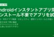 Androidのインスタントアプリ機能でインストールなしにアプリを試用する有効化・発見・セキュリティガイド