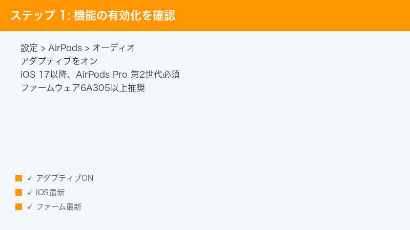 ステップ 1: 機能の有効化を確認 — 設定 > AirPods > オーディオ・アダプティブをオン・iOS 17以降、AirPods Pro 第2世代必須” /></p>
<h2>Step 1: ファームウェアバージョンを確認する</h2>
<p>アダプティブオーディオの利用にはファームウェア6A305以降が必要です。古いバージョンのままでは絶対に動作しません。</p>
<ul>
<li>AirPods Pro 2をケースから取り出してiPhoneに接続</li>
<li><strong>設定</strong> → <strong>Bluetooth</strong> → AirPodsの「i」アイコン</li>
<li>下部の「バージョン」を確認</li>
<li>6A305未満の場合は自動更新を待つ（強制更新は不可）</li>
<li>更新方法はStep 11で詳細解説</li>
</ul>
<h2>Step 2: iOSバージョンを確認する</h2>
<p>iOS 17.0以降が必須です。iOS 16以前ではメニュー自体が表示されません。</p>
<ul>
<li><strong>設定</strong> → <strong>一般</strong> → <strong>情報</strong></li>
<li>iOSバージョンを確認</li>
<li>17.0未満なら<strong>ソフトウェア・アップデート</strong>から更新</li>
<li>iPadで使用する場合はiPadOS 17以降が必要</li>
<li>Apple Watch・Mac側の連携はwatchOS 10／macOS Sonoma以降</li>
</ul>
<h2>Step 3: アダプティブオーディオを有効化する</h2>
<p>条件が揃っていても、設定で明示的にオンにする必要があります。デフォルトでは無効になっている場合があります。</p>
<ul>
<li>AirPodsを装着し、iPhoneのコントロールセンターを開く</li>
<li>音量バーを長押し → 左下の<strong>ノイズコントロール</strong>をタップ</li>
<li><strong>適応型</strong>を選択</li>
<li>設定→Bluetooth→AirPodsの詳細画面で<strong>カスタマイズ</strong>を確認</li>
<li>「会話を強調」「大きな音を抑える」などの追加設定もこの画面でオン</li>
</ul>
<h2>Step 4: 装着テストを実行する</h2>
<p>装着テストで密閉性が不十分と判定されると、適応型モードは正しく動作しません。</p>
<ul>
<li><strong>設定</strong> → <strong>Bluetooth</strong> → AirPodsの「i」</li>
<li><strong>イヤーチップ装着状態テスト</strong>を開始</li>
<li>「シールが完璧です」と表示されればOK</li>
<li>「シール調節」が出たらイヤーピースを別サイズに変更</li>
<li>サイズ違いは付属のXS/S/M/L 4種類から最適を選ぶ</li>
</ul>
<p><img decoding=