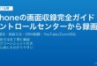 iPhoneの画面収録機能でコントロールセンターから画面全体を動画録画して音声も同時録音する完全ガイド